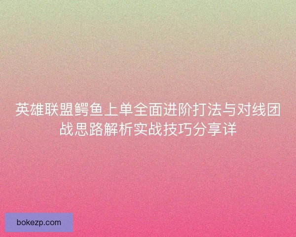 英雄联盟鳄鱼上单全面进阶打法与对线团战思路解析实战技巧分享详