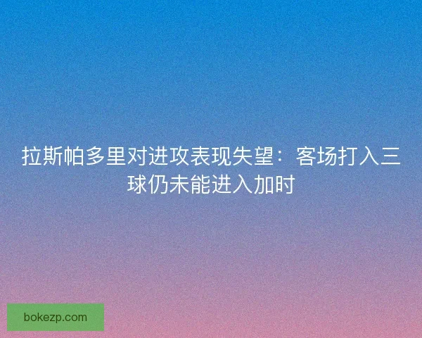 拉斯帕多里对进攻表现失望：客场打入三球仍未能进入加时