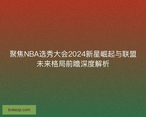 聚焦NBA选秀大会2024新星崛起与联盟未来格局前瞻深度解析