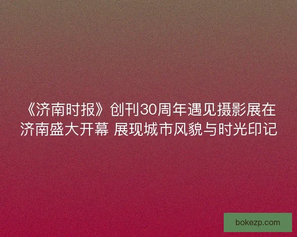 《济南时报》创刊30周年遇见摄影展在济南盛大开幕 展现城市风貌与时光印记