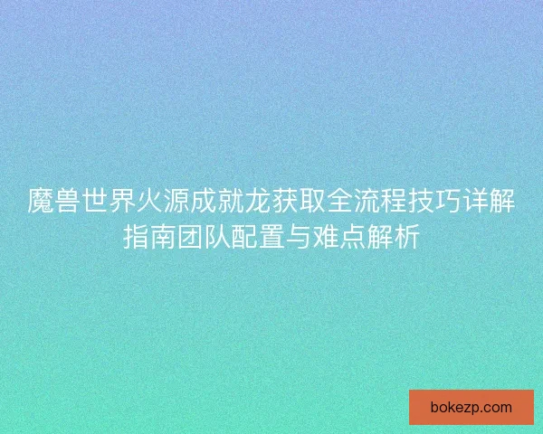 魔兽世界火源成就龙获取全流程技巧详解指南团队配置与难点解析