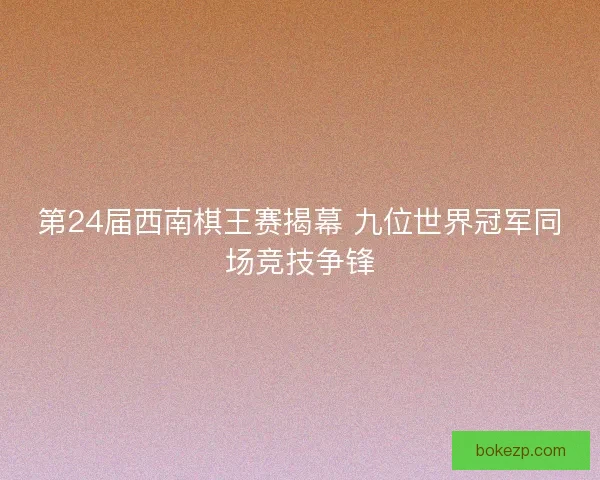 第24届西南棋王赛揭幕 九位世界冠军同场竞技争锋