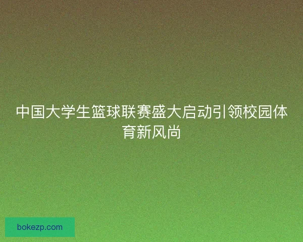 中国大学生篮球联赛盛大启动引领校园体育新风尚